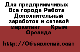 Для предприимчивых - Все города Работа » Дополнительный заработок и сетевой маркетинг   . Крым,Ореанда